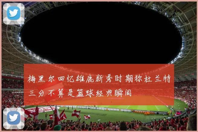 梅里尔回忆雄鹿新秀时期称杜兰特三分不算是篮球经典瞬间