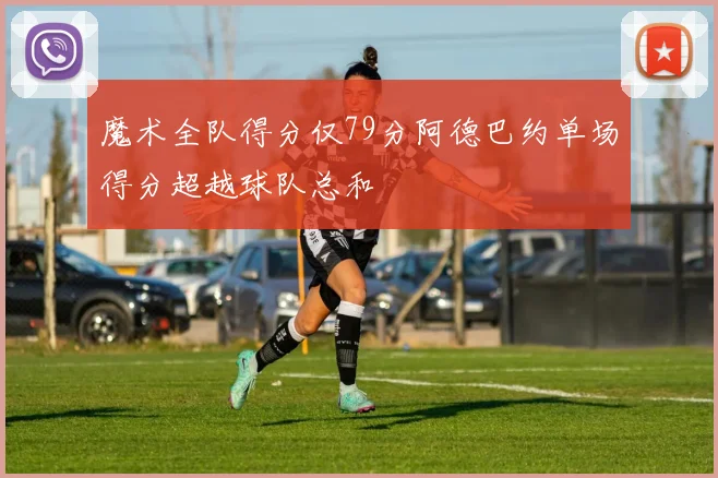 魔术全队得分仅79分阿德巴约单场得分超越球队总和