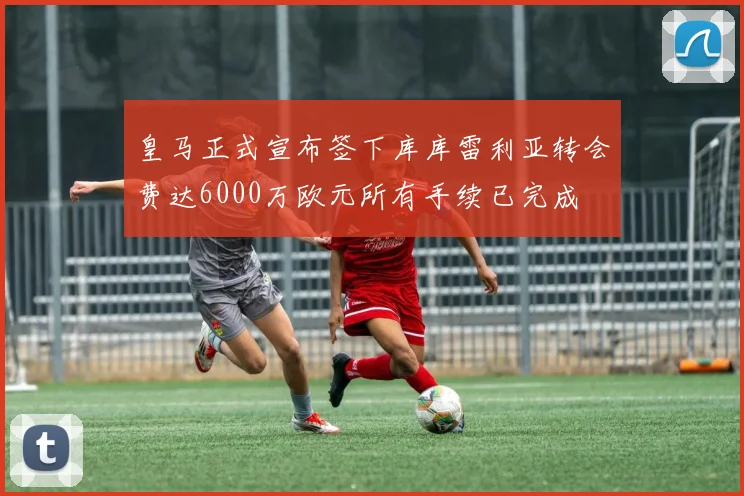 皇马正式宣布签下库库雷利亚转会费达6000万欧元所有手续已完成
