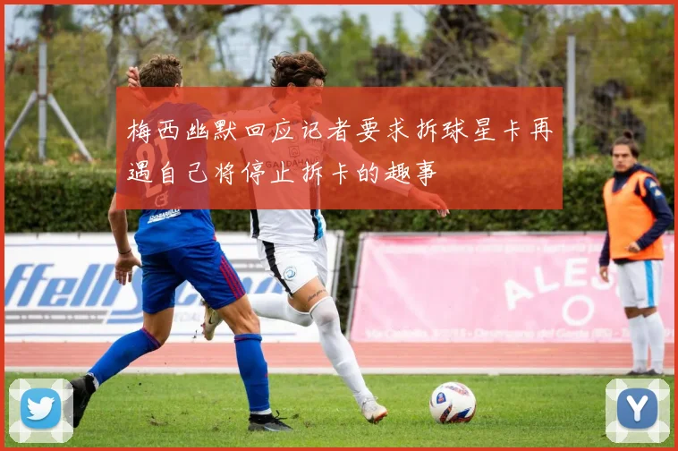 梅西幽默回应记者要求拆球星卡再遇自己将停止拆卡的趣事