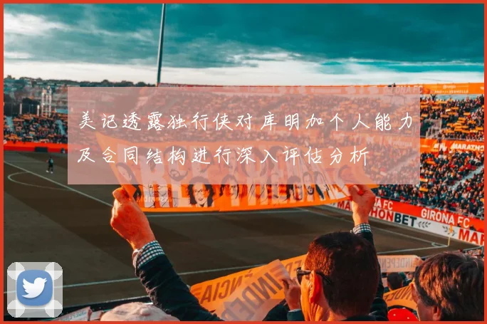 美记透露独行侠对库明加个人能力及合同结构进行深入评估分析