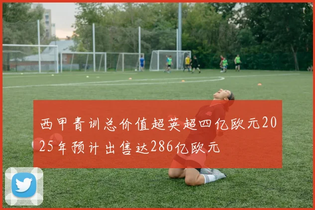 西甲青训总价值超英超四亿欧元2025年预计出售达286亿欧元