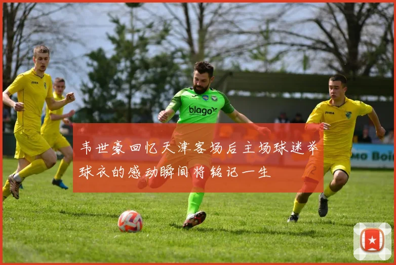 韦世豪回忆天津客场后主场球迷举球衣的感动瞬间将铭记一生