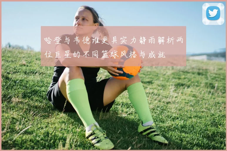 哈登与韦德谁更具实力静雨解析两位巨星的不同篮球风格与成就