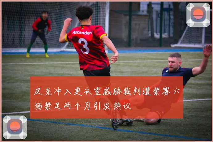 皮克冲入更衣室威胁裁判遭禁赛六场禁足两个月引发热议
