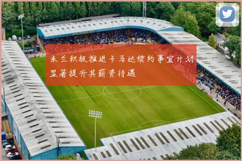 米兰积极推进卡马达续约事宜计划显著提升其薪资待遇
