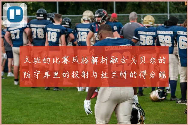 文班的比赛风格解析融合戈贝尔的防守库里的投射与杜兰特的得分能力