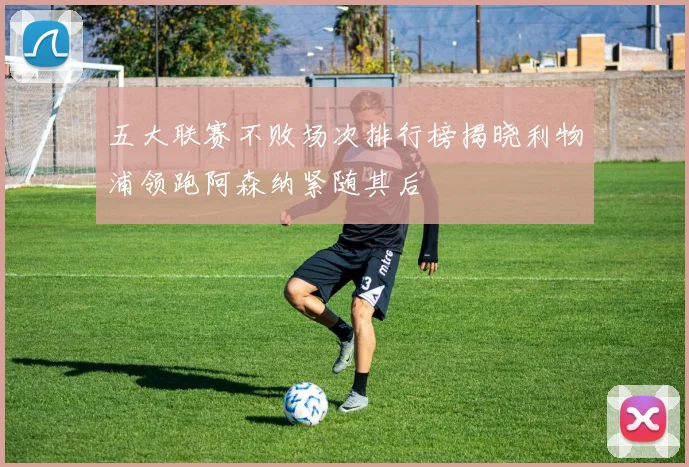 五大联赛不败场次排行榜揭晓利物浦领跑阿森纳紧随其后