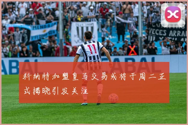 科纳特加盟皇马交易或将于周二正式揭晓引发关注