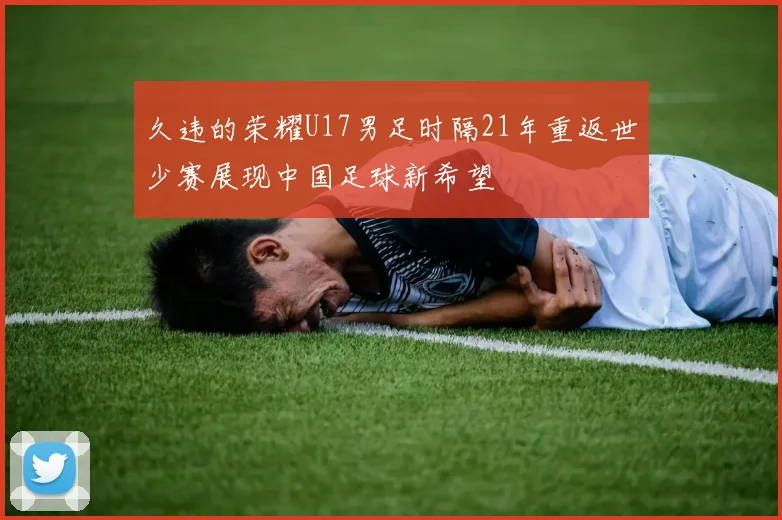 久违的荣耀U17男足时隔21年重返世少赛展现中国足球新希望